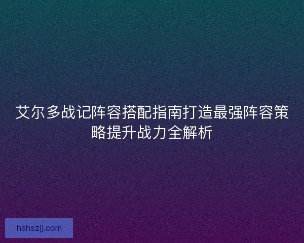 艾尔多战记阵容搭配指南打造最强阵容策略提升战力全解析