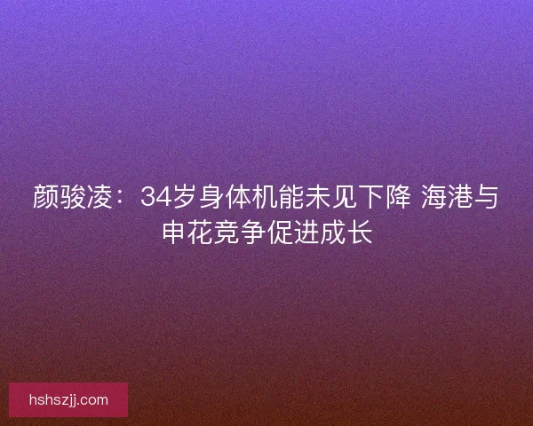 颜骏凌：34岁身体机能未见下降 海港与申花竞争促进成长
