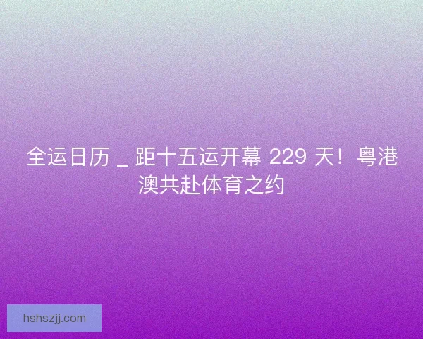 全运日历 _ 距十五运开幕 229 天！粤港澳共赴体育之约