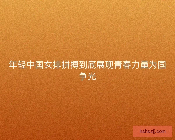 年轻中国女排拼搏到底展现青春力量为国争光