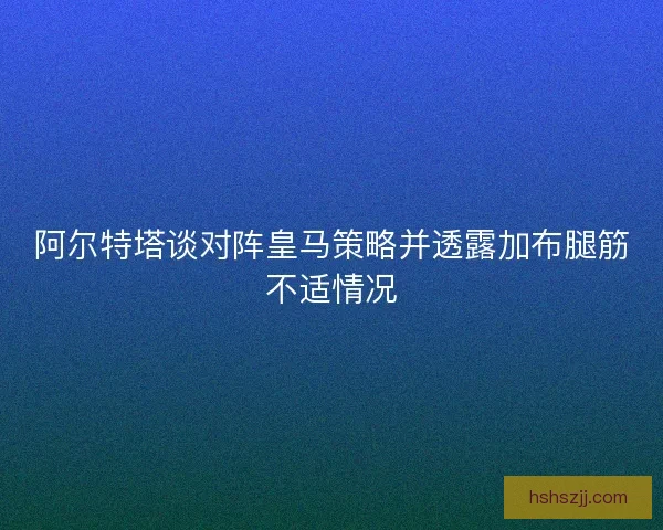 阿尔特塔谈对阵皇马策略并透露加布腿筋不适情况