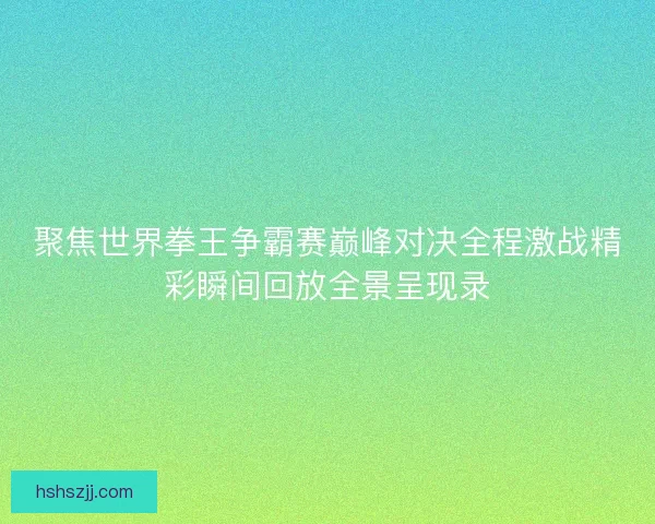 聚焦世界拳王争霸赛巅峰对决全程激战精彩瞬间回放全景呈现录