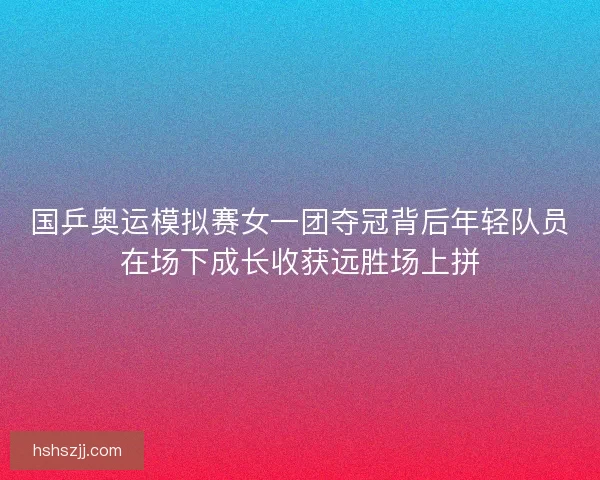 国乒奥运模拟赛女一团夺冠背后年轻队员在场下成长收获远胜场上拼