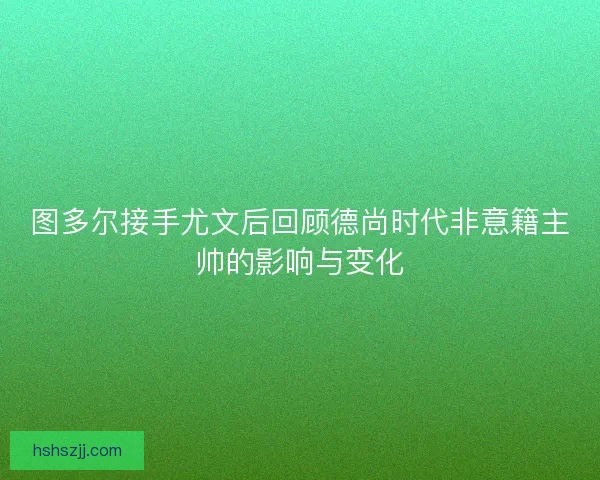 图多尔接手尤文后回顾德尚时代非意籍主帅的影响与变化